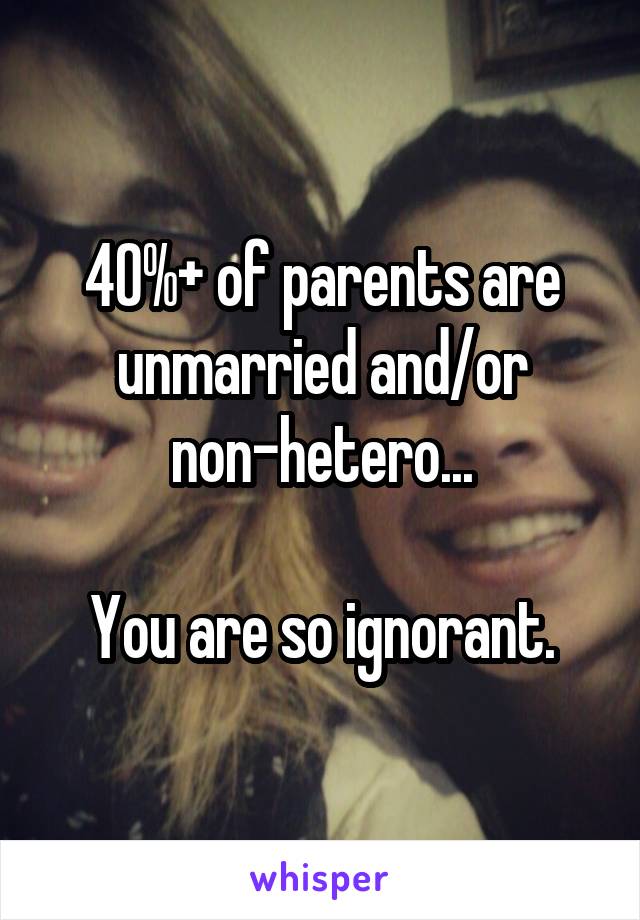 40%+ of parents are unmarried and/or non-hetero...

You are so ignorant.