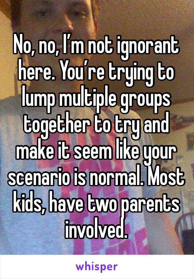 No, no, I’m not ignorant here. You’re trying to lump multiple groups together to try and make it seem like your scenario is normal. Most kids, have two parents involved. 