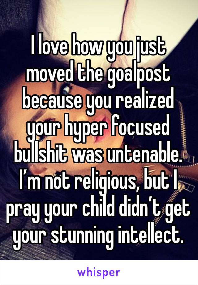 I love how you just moved the goalpost because you realized your hyper focused bullshit was untenable. I’m not religious, but I pray your child didn’t get your stunning intellect. 