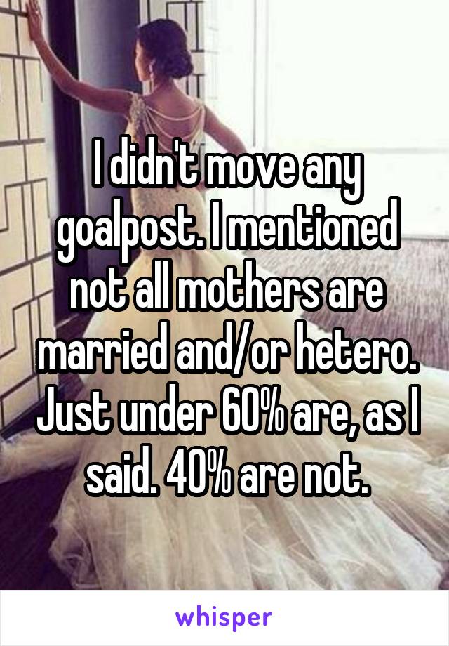 I didn't move any goalpost. I mentioned not all mothers are married and/or hetero. Just under 60% are, as I said. 40% are not.