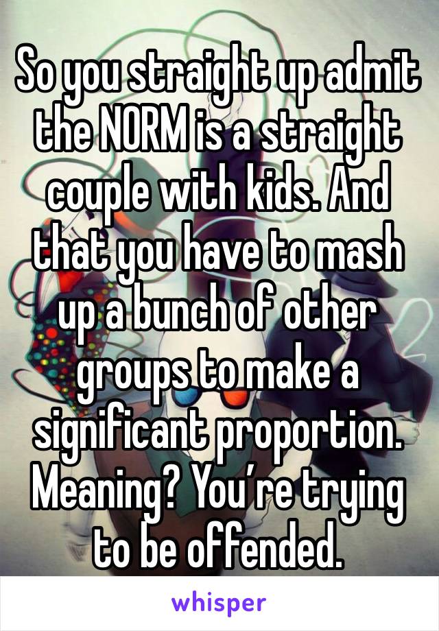 So you straight up admit the NORM is a straight couple with kids. And that you have to mash up a bunch of other groups to make a significant proportion. Meaning? You’re trying to be offended. 