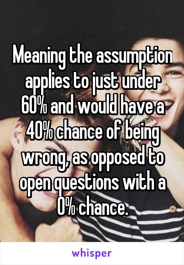 Meaning the assumption applies to just under 60% and would have a 40% chance of being wrong, as opposed to open questions with a 0% chance.