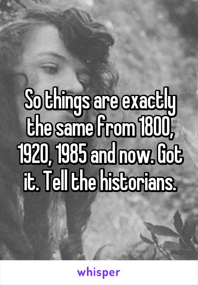 So things are exactly the same from 1800, 1920, 1985 and now. Got it. Tell the historians.