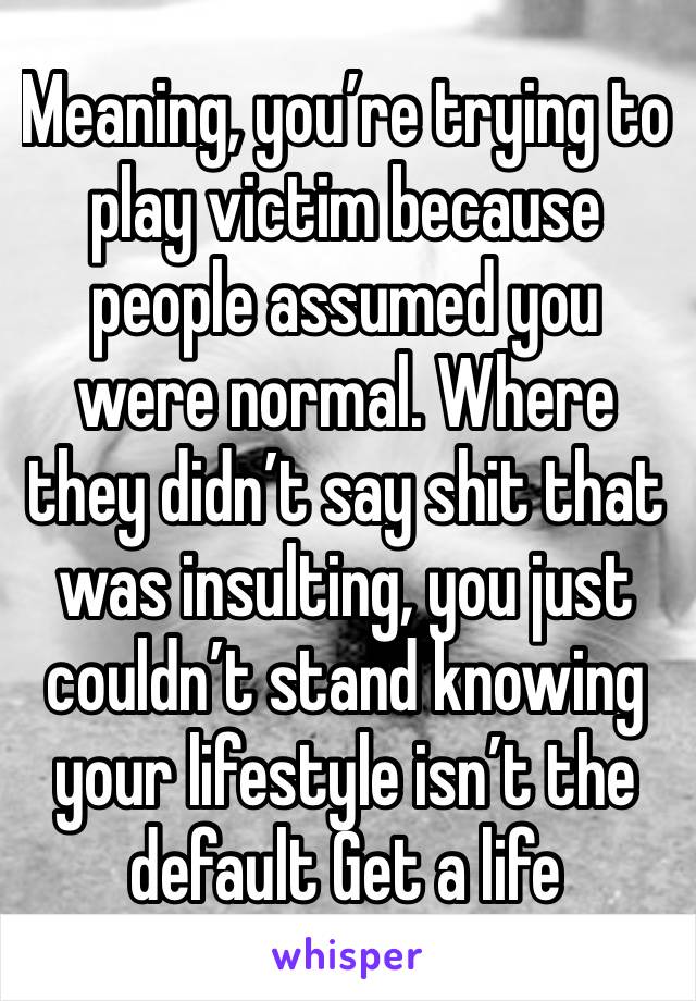 Meaning, you’re trying to play victim because people assumed you were normal. Where they didn’t say shit that was insulting, you just couldn’t stand knowing your lifestyle isn’t the default Get a life