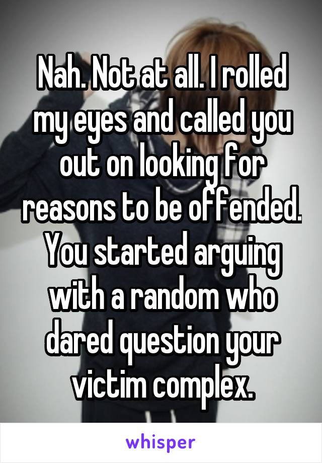 Nah. Not at all. I rolled my eyes and called you out on looking for reasons to be offended. You started arguing with a random who dared question your victim complex.