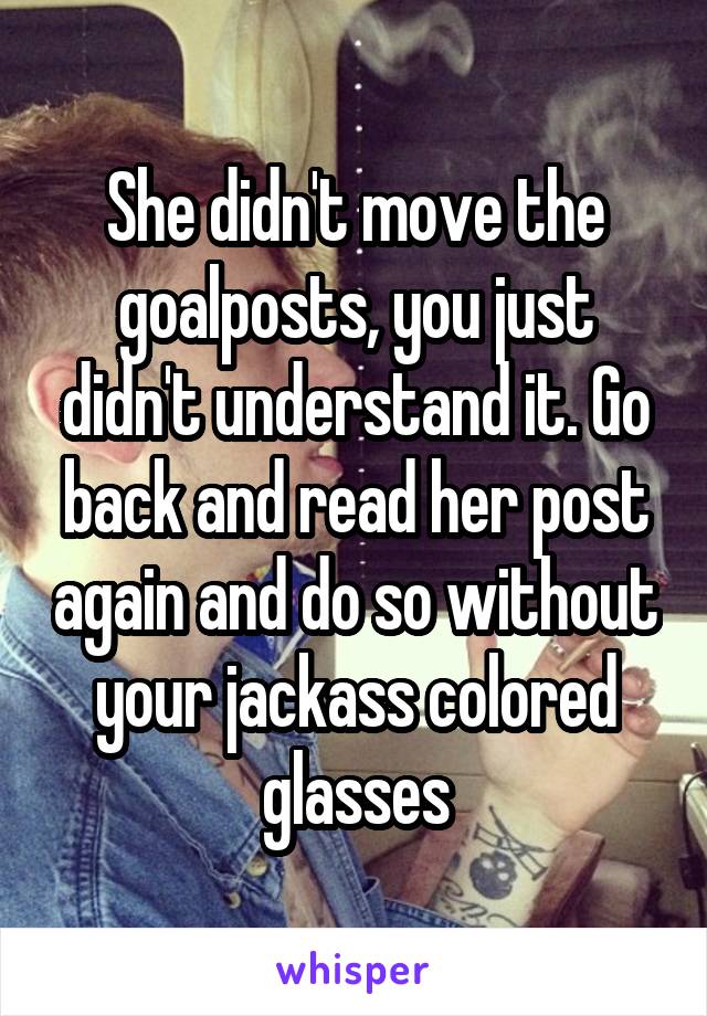 She didn't move the goalposts, you just didn't understand it. Go back and read her post again and do so without your jackass colored glasses