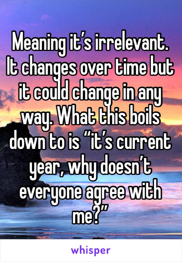 Meaning it’s irrelevant. It changes over time but it could change in any way. What this boils down to is “it’s current year, why doesn’t everyone agree with me?”