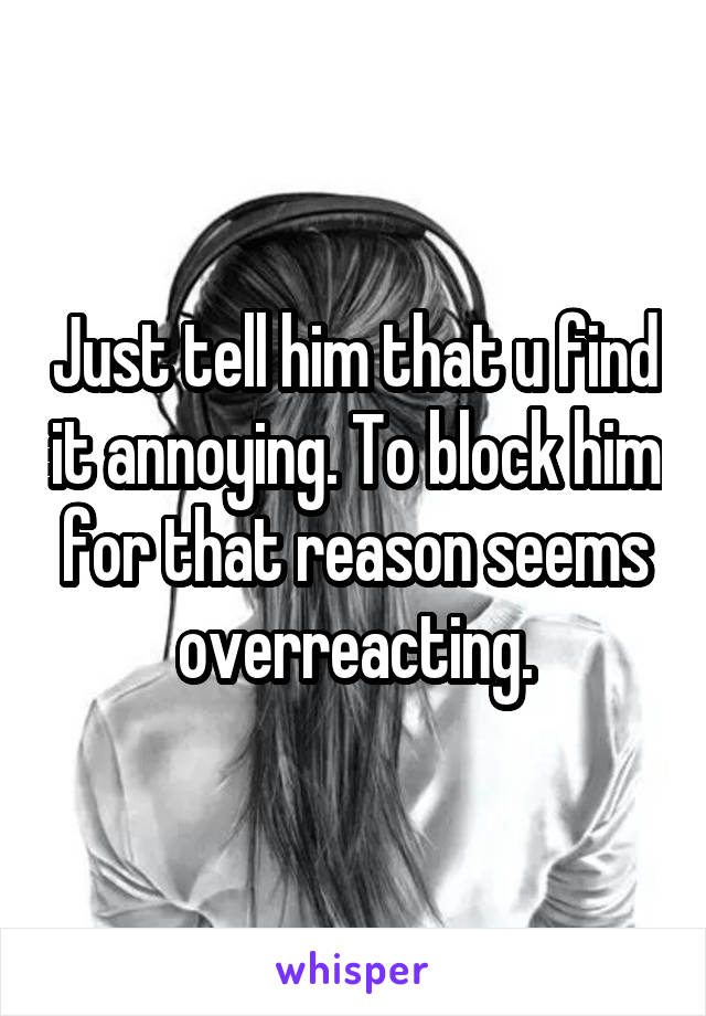 Just tell him that u find it annoying. To block him for that reason seems overreacting.