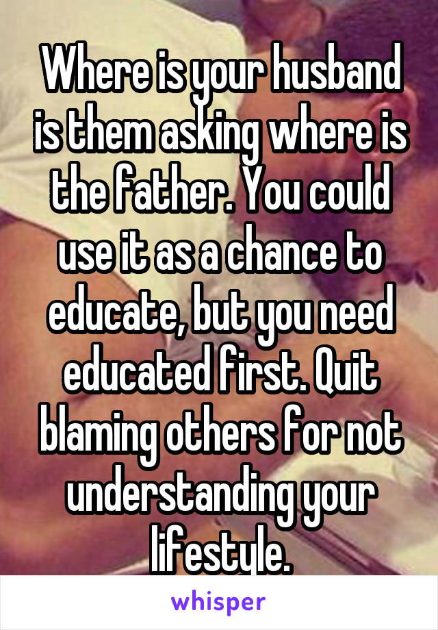 Where is your husband is them asking where is the father. You could use it as a chance to educate, but you need educated first. Quit blaming others for not understanding your lifestyle.