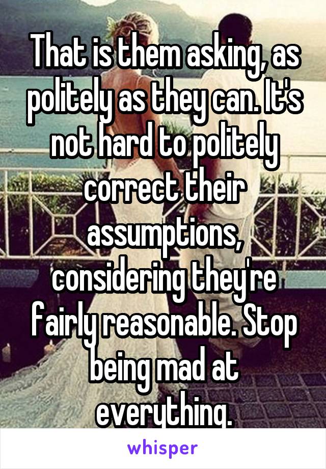 That is them asking, as politely as they can. It's not hard to politely correct their assumptions, considering they're fairly reasonable. Stop being mad at everything.