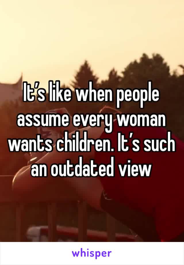 It’s like when people assume every woman wants children. It’s such an outdated view 