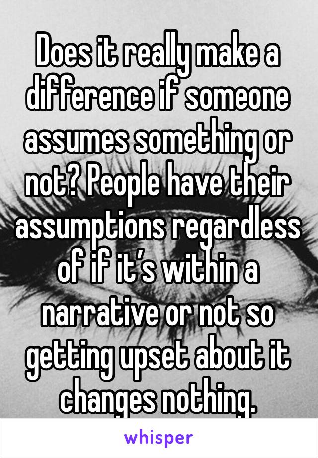 Does it really make a difference if someone assumes something or not? People have their assumptions regardless of if it’s within a narrative or not so getting upset about it changes nothing.