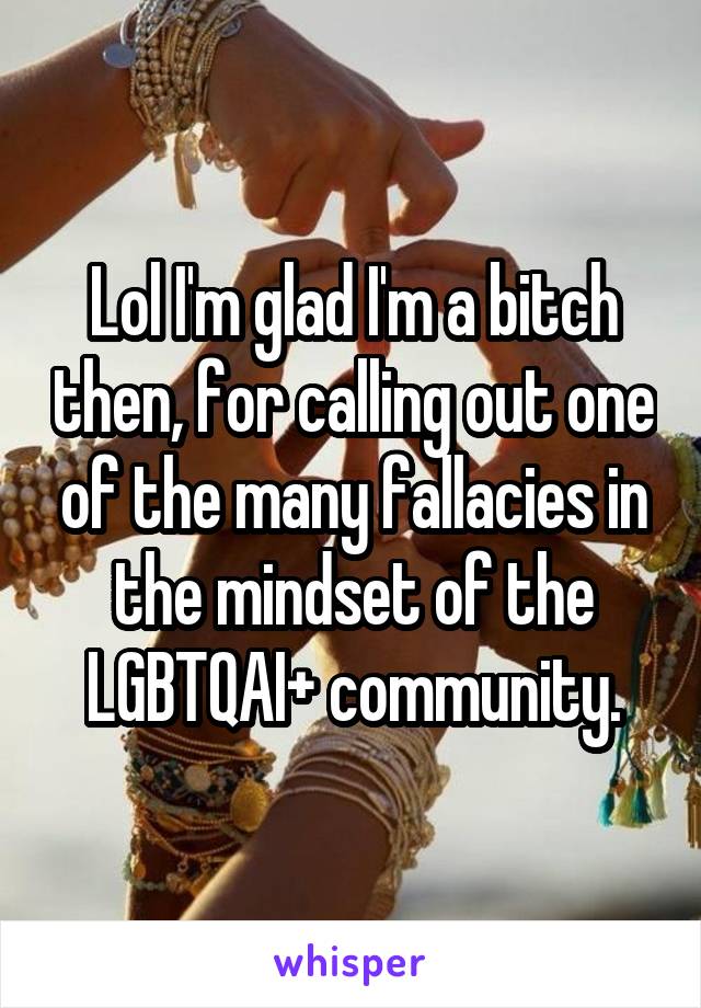 Lol I'm glad I'm a bitch then, for calling out one of the many fallacies in the mindset of the LGBTQAI+ community.