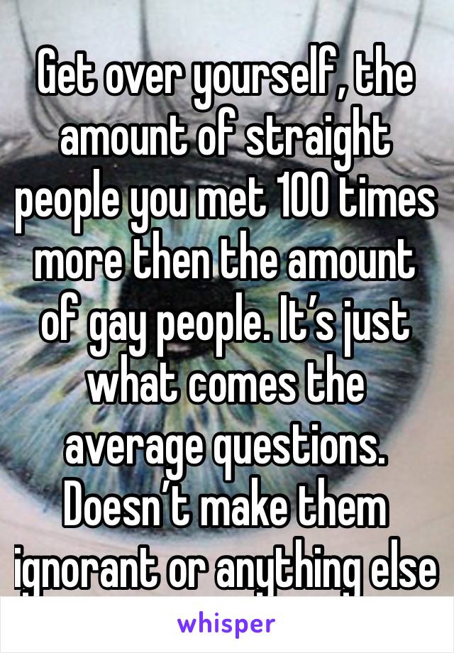 Get over yourself, the amount of straight people you met 100 times more then the amount of gay people. It’s just what comes the average questions. Doesn’t make them ignorant or anything else 