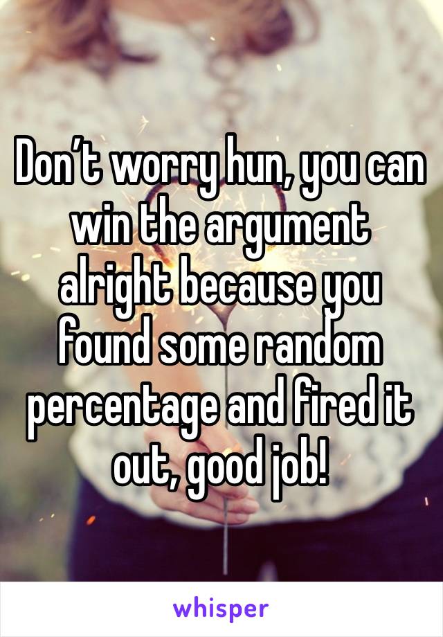 Don’t worry hun, you can win the argument alright because you found some random percentage and fired it out, good job!