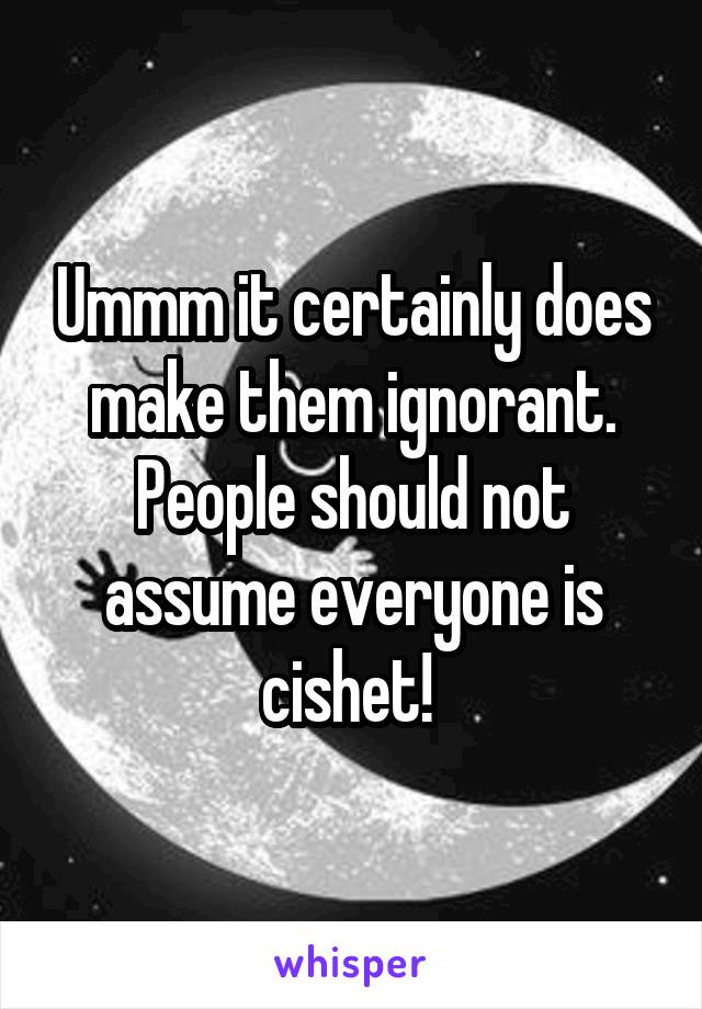 Ummm it certainly does make them ignorant. People should not assume everyone is cishet! 