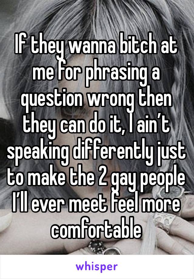 If they wanna bitch at me for phrasing a question wrong then they can do it, I ain’t speaking differently just to make the 2 gay people I’ll ever meet feel more comfortable 