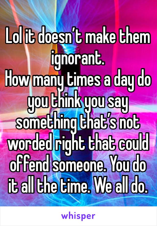 Lol it doesn’t make them ignorant.
How many times a day do you think you say something that’s not worded right that could offend someone. You do it all the time. We all do. 