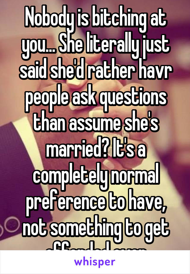 Nobody is bitching at you... She literally just said she'd rather havr people ask questions than assume she's married? It's a completely normal preference to have, not something to get offended over