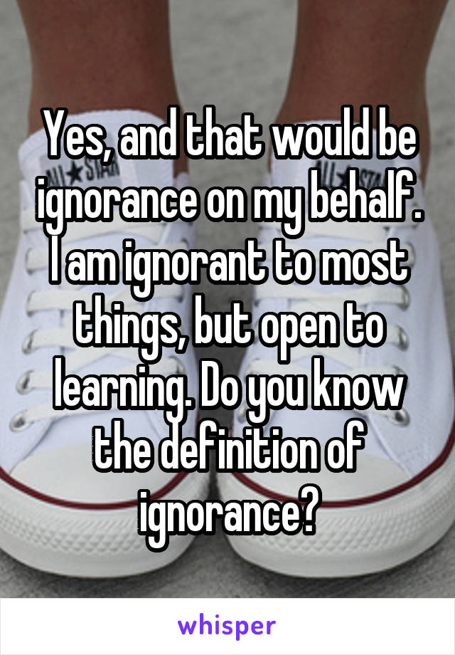 Yes, and that would be ignorance on my behalf. I am ignorant to most things, but open to learning. Do you know the definition of ignorance?