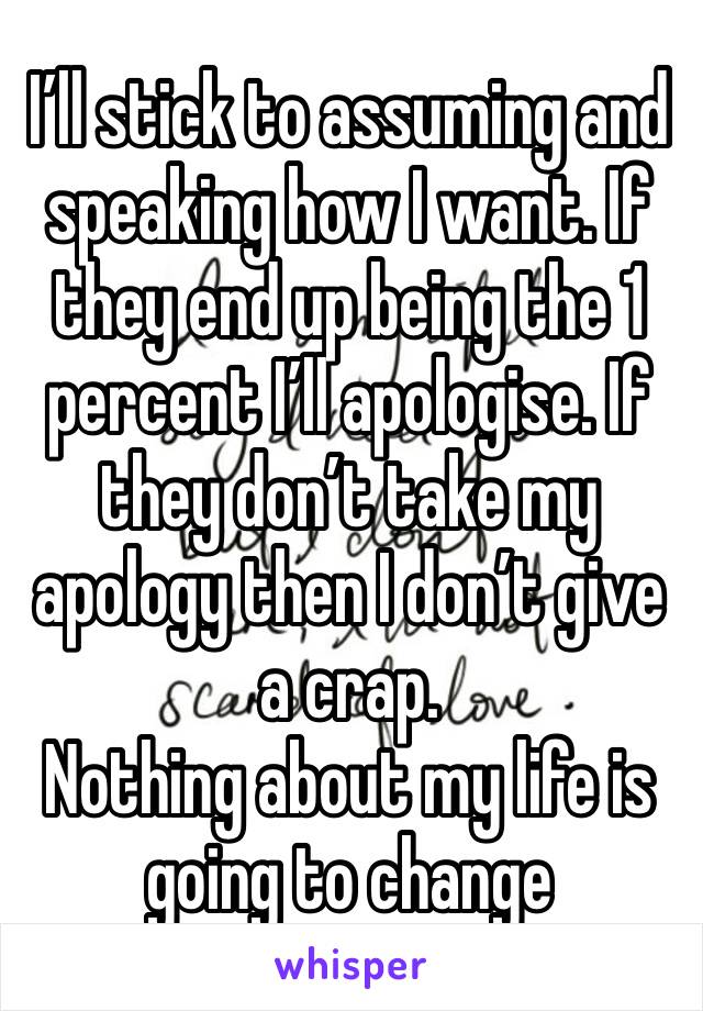 I’ll stick to assuming and speaking how I want. If they end up being the 1 percent I’ll apologise. If they don’t take my apology then I don’t give a crap.
Nothing about my life is going to change