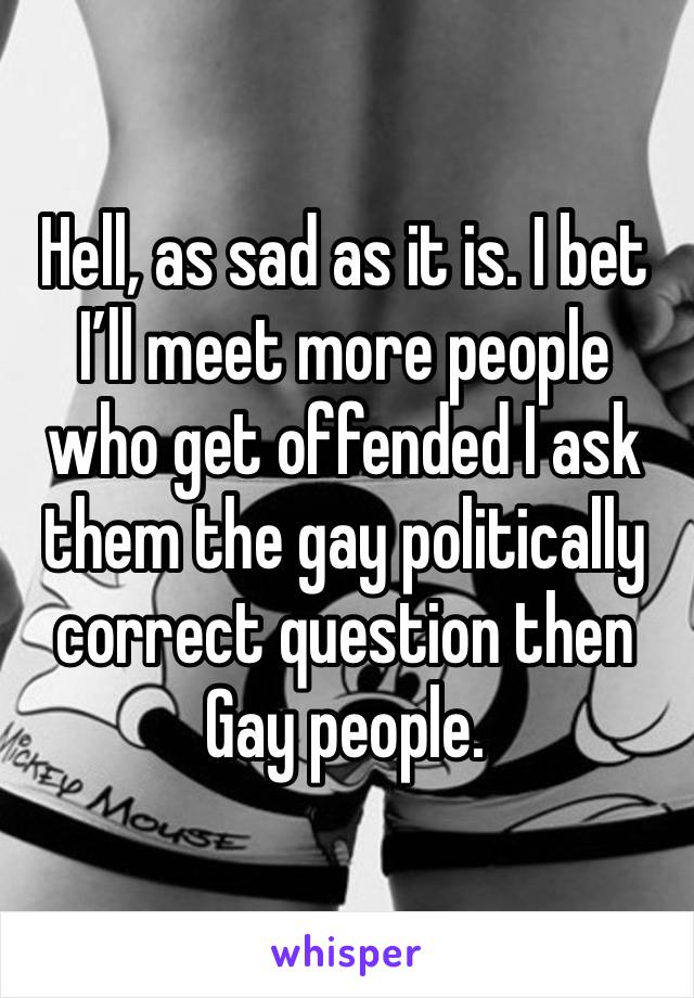 Hell, as sad as it is. I bet I’ll meet more people who get offended I ask them the gay politically correct question then Gay people. 