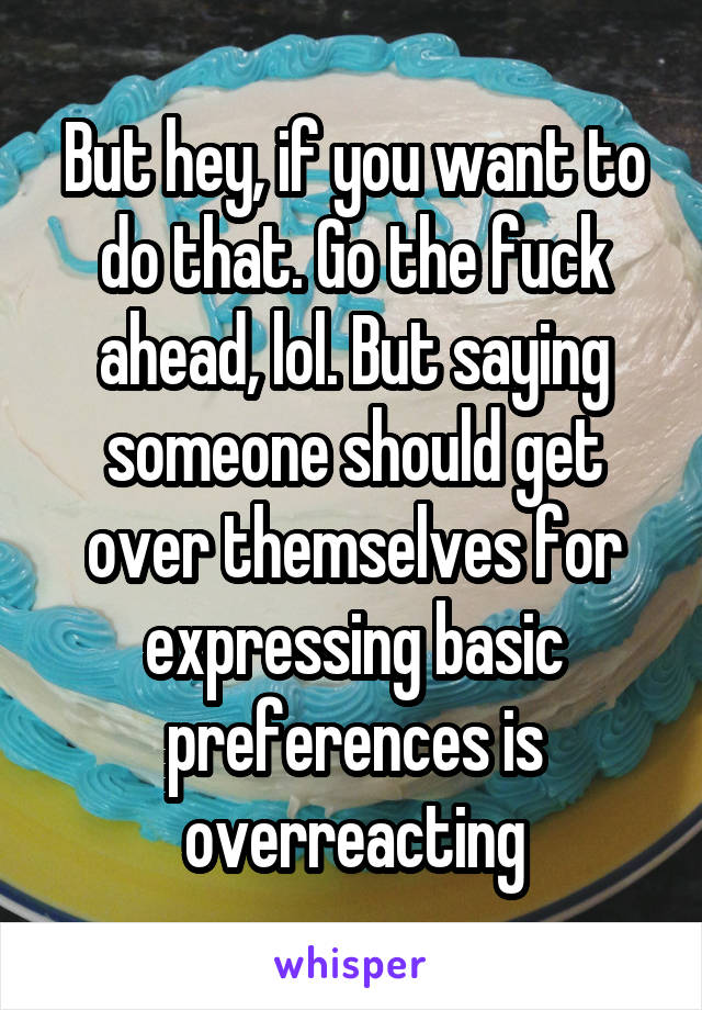 But hey, if you want to do that. Go the fuck ahead, lol. But saying someone should get over themselves for expressing basic preferences is overreacting