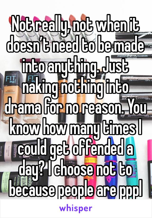 Not really, not when it doesn’t need to be made into anything. Just naking nothing into drama for no reason. You know how many times I could get offended a day? I choose not to because people are pppl