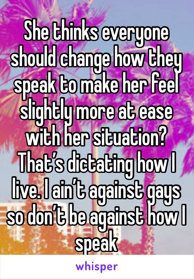 She thinks everyone should change how they speak to make her feel slightly more at ease with her situation? That’s dictating how I live. I ain’t against gays so don’t be against how I speak 