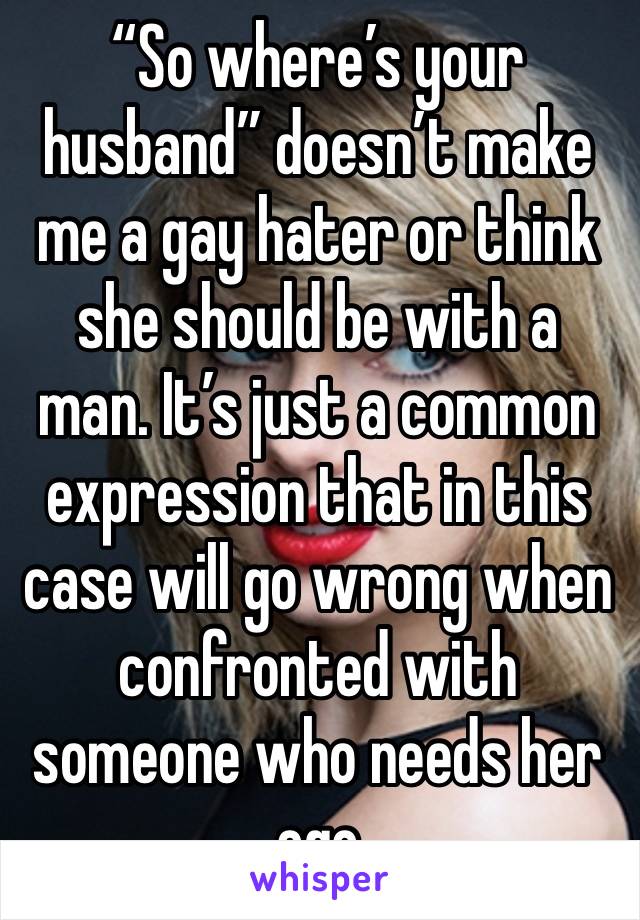 “So where’s your husband” doesn’t make me a gay hater or think she should be with a man. It’s just a common expression that in this case will go wrong when confronted with someone who needs her ego 