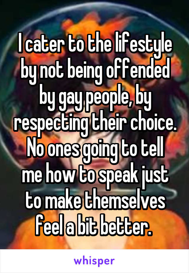 I cater to the lifestyle by not being offended by gay people, by respecting their choice.
No ones going to tell me how to speak just to make themselves feel a bit better. 