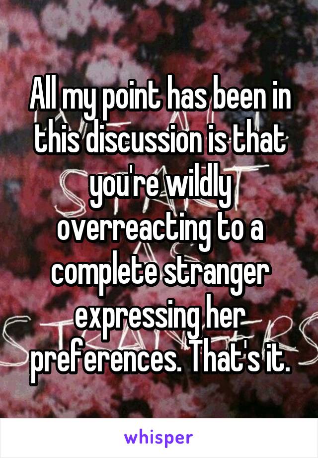 All my point has been in this discussion is that you're wildly overreacting to a complete stranger expressing her preferences. That's it.