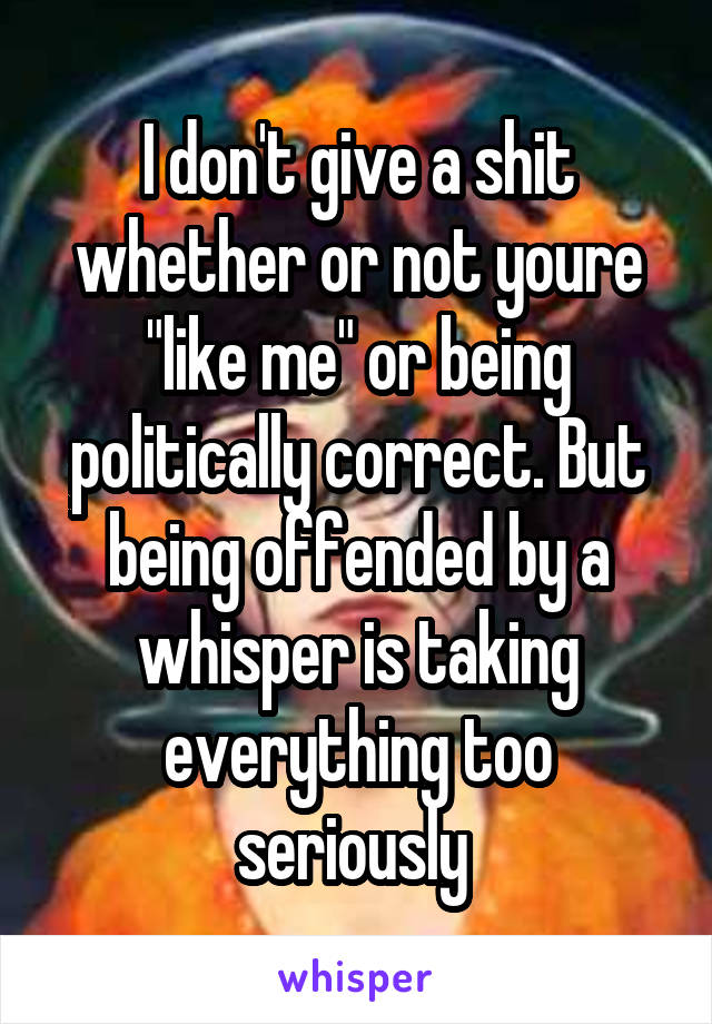 I don't give a shit whether or not youre "like me" or being politically correct. But being offended by a whisper is taking everything too seriously 