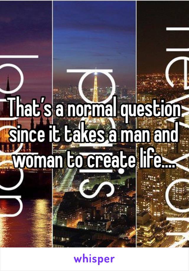 That’s a normal question since it takes a man and woman to create life….