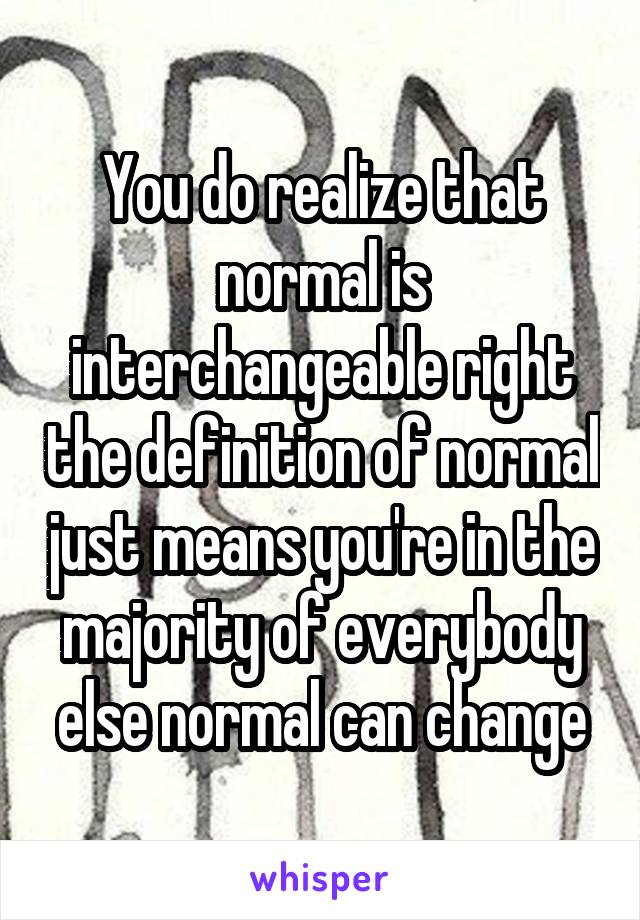 You do realize that normal is interchangeable right the definition of normal just means you're in the majority of everybody else normal can change