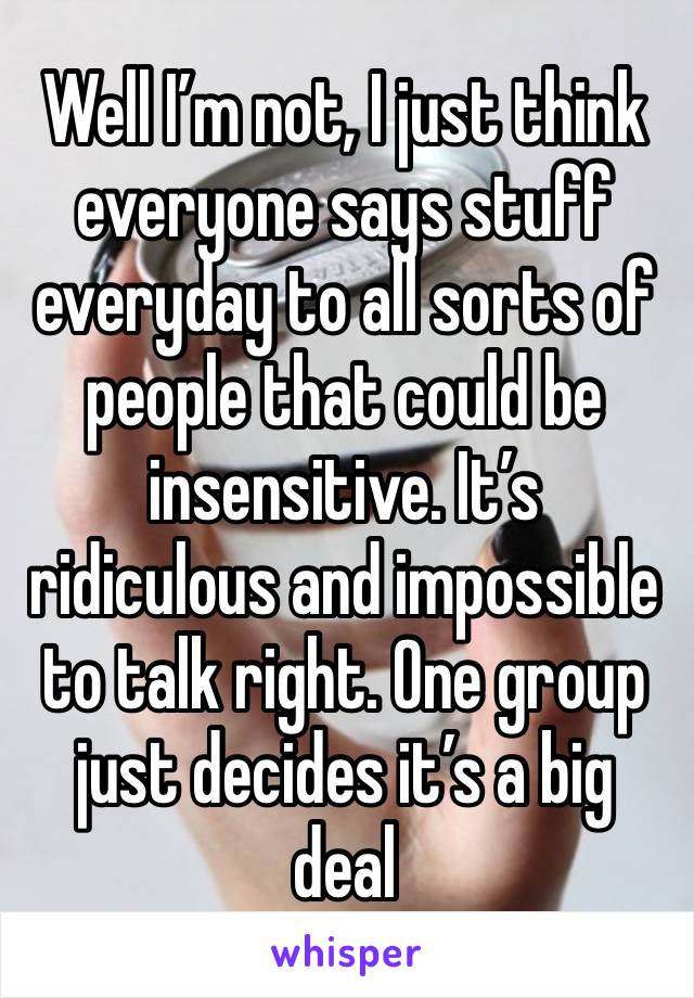 Well I’m not, I just think everyone says stuff everyday to all sorts of people that could be insensitive. It’s ridiculous and impossible to talk right. One group just decides it’s a big deal 