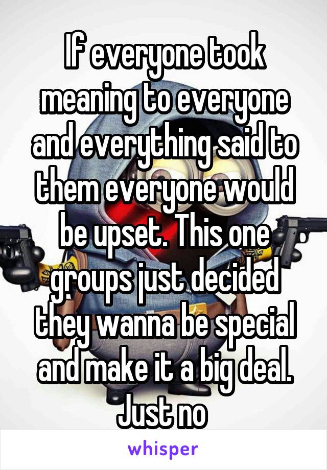 If everyone took meaning to everyone and everything said to them everyone would be upset. This one groups just decided they wanna be special and make it a big deal.
Just no 