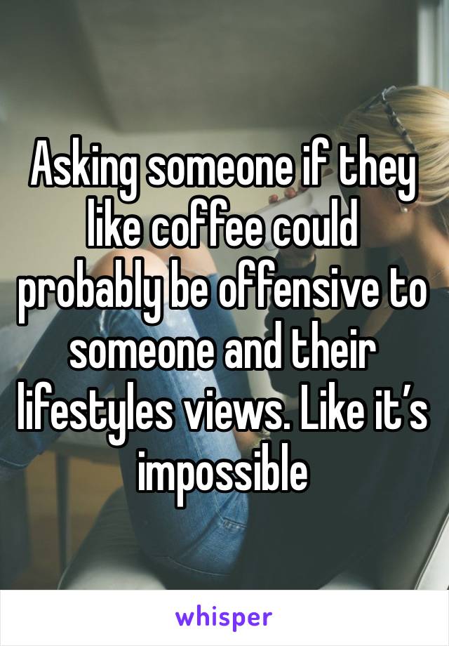 Asking someone if they like coffee could probably be offensive to someone and their lifestyles views. Like it’s impossible 