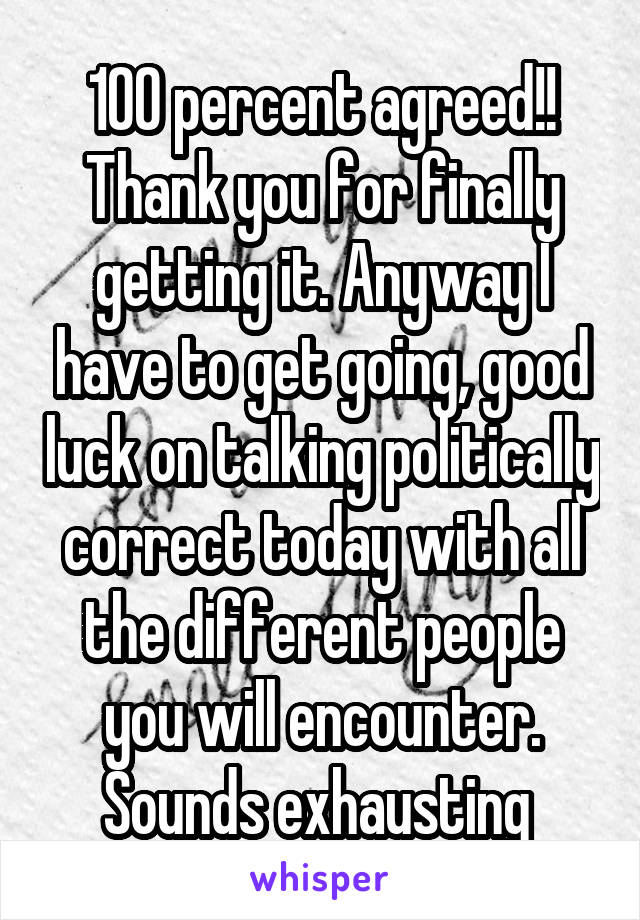 100 percent agreed!! Thank you for finally getting it. Anyway I have to get going, good luck on talking politically correct today with all the different people you will encounter.
Sounds exhausting 