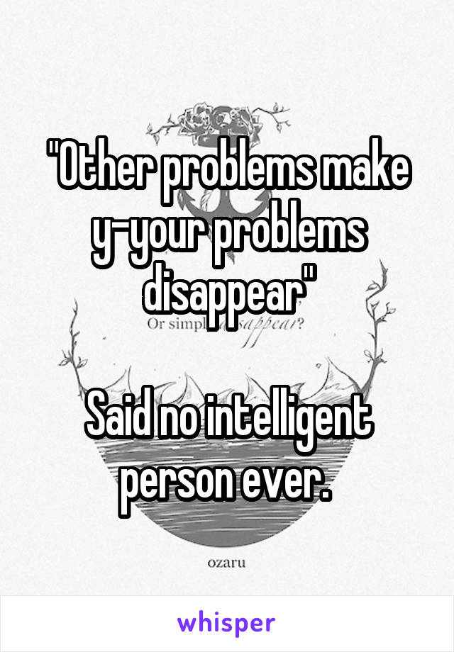 "Other problems make y-your problems disappear"

Said no intelligent person ever. 