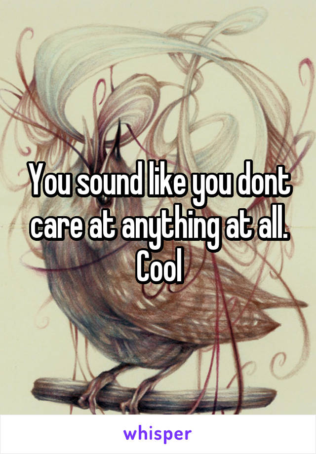 You sound like you dont care at anything at all. Cool