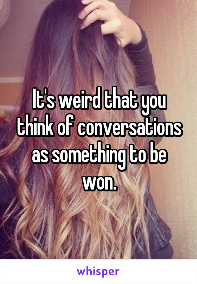 It's weird that you think of conversations as something to be won.