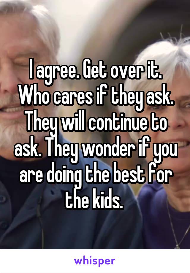 I agree. Get over it. Who cares if they ask. They will continue to ask. They wonder if you are doing the best for the kids. 