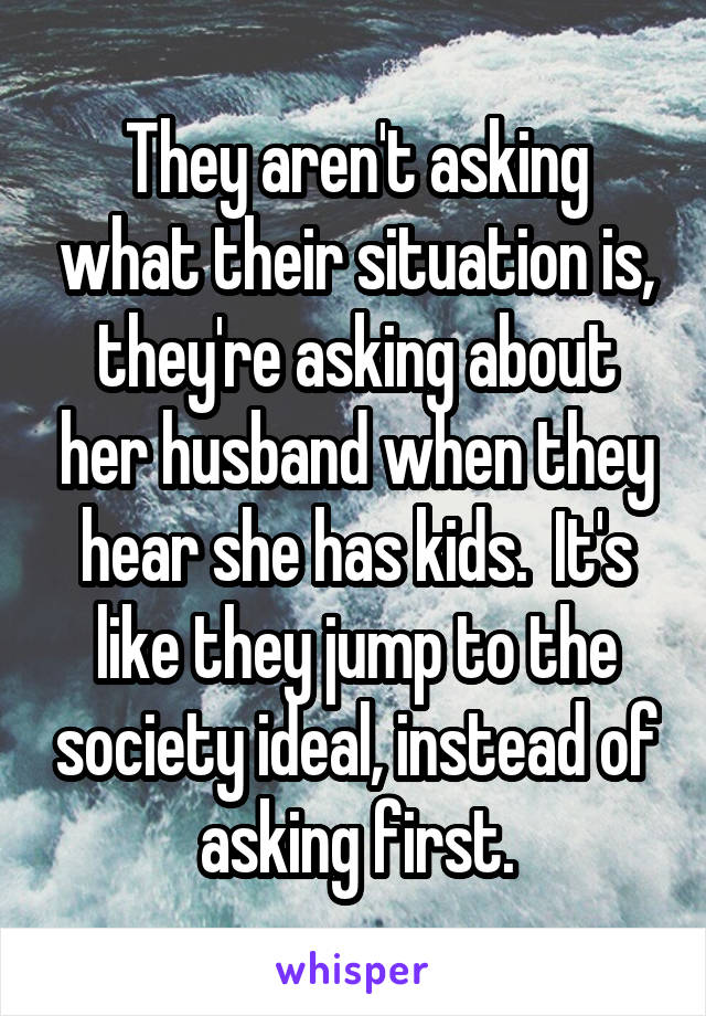 They aren't asking what their situation is, they're asking about her husband when they hear she has kids.  It's like they jump to the society ideal, instead of asking first.