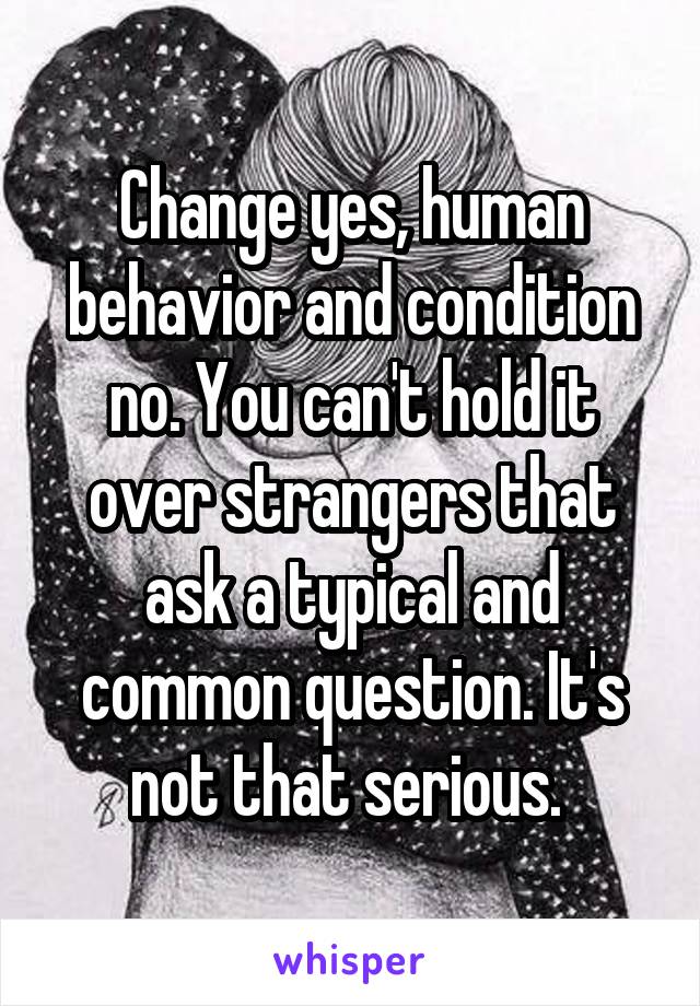 Change yes, human behavior and condition no. You can't hold it over strangers that ask a typical and common question. It's not that serious. 