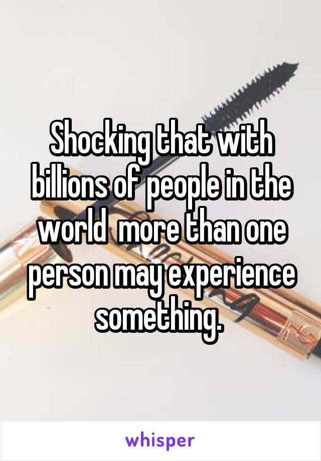 Shocking that with billions of people in the world  more than one person may experience something. 