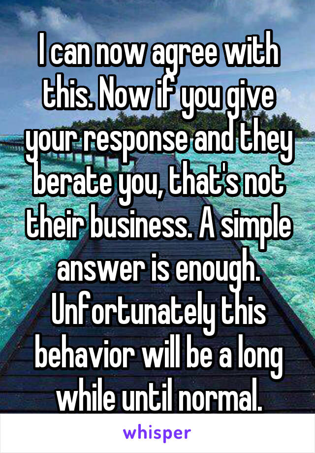 I can now agree with this. Now if you give your response and they berate you, that's not their business. A simple answer is enough. Unfortunately this behavior will be a long while until normal.