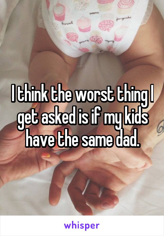 I think the worst thing I get asked is if my kids have the same dad.