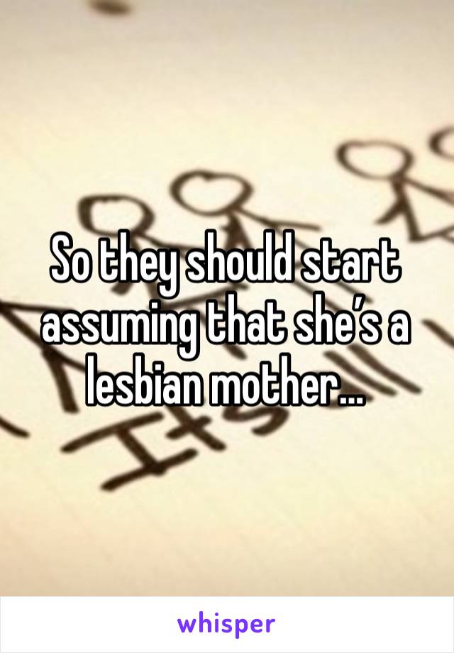 So they should start assuming that she’s a lesbian mother…