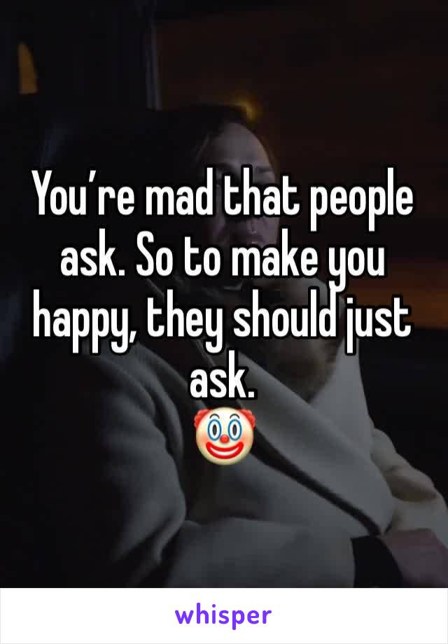 You’re mad that people ask. So to make you happy, they should just ask. 
🤡 